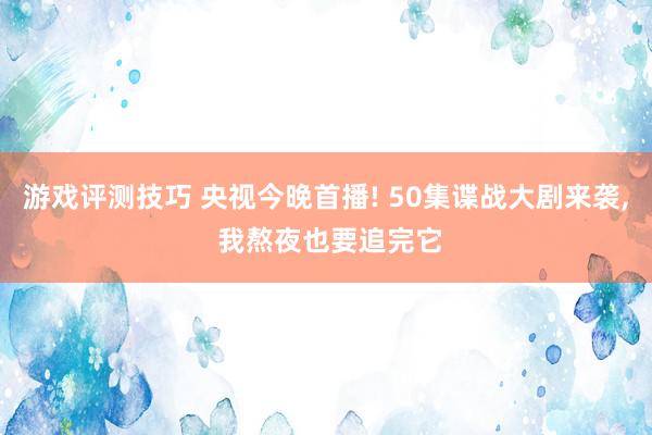 游戏评测技巧 央视今晚首播! 50集谍战大剧来袭, 我熬夜也要追完它