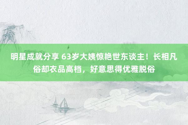 明星成就分享 63岁大姨惊艳世东谈主！长相凡俗却衣品高档，好意思得优雅脱俗