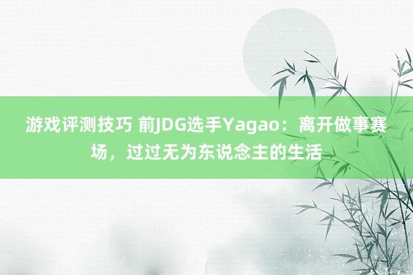 游戏评测技巧 前JDG选手Yagao：离开做事赛场，过过无为东说念主的生活