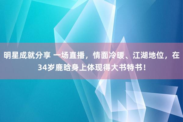 明星成就分享 一场直播，情面冷暖、江湖地位，在34岁鹿晗身上体现得大书特书！