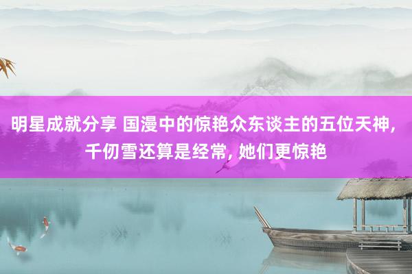 明星成就分享 国漫中的惊艳众东谈主的五位天神, 千仞雪还算是经常, 她们更惊艳