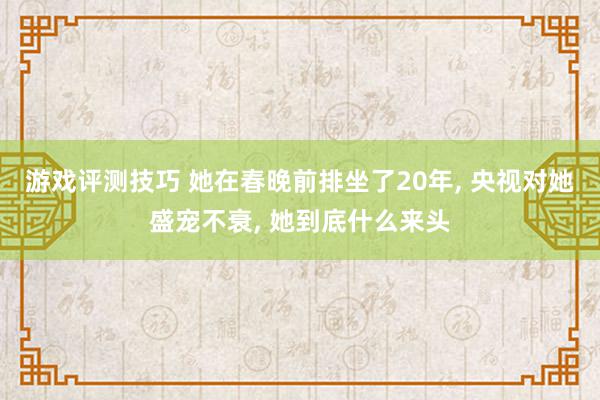 游戏评测技巧 她在春晚前排坐了20年, 央视对她盛宠不衰, 她到底什么来头