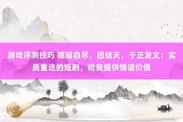 游戏评测技巧 琼瑶自尽，团结天，于正发文：实质重迭的短剧，给我提供情谊价值