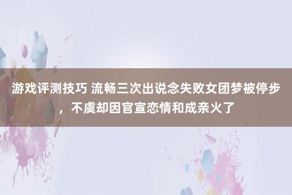 游戏评测技巧 流畅三次出说念失败女团梦被停步，不虞却因官宣恋情和成亲火了