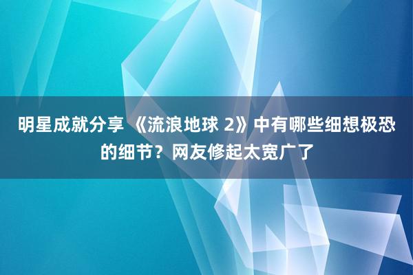 明星成就分享 《流浪地球 2》中有哪些细想极恐的细节？网友修起太宽广了