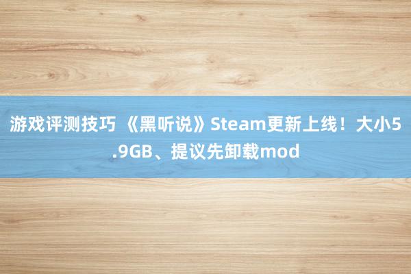 游戏评测技巧 《黑听说》Steam更新上线！大小5.9GB、提议先卸载mod