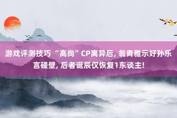 游戏评测技巧 “高尚”CP离异后, 翁青雅示好孙乐言碰壁, 后者诞辰仅恢复1东谈主!