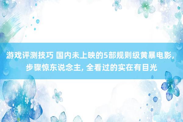 游戏评测技巧 国内未上映的5部规则级黄暴电影, 步骤惊东说念主, 全看过的实在有目光