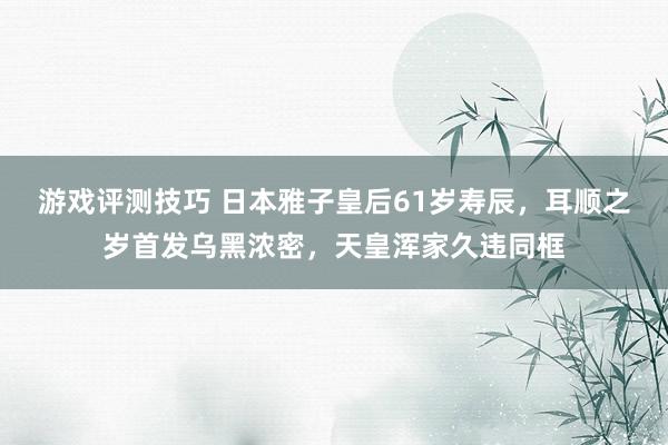 游戏评测技巧 日本雅子皇后61岁寿辰，耳顺之岁首发乌黑浓密，天皇浑家久违同框