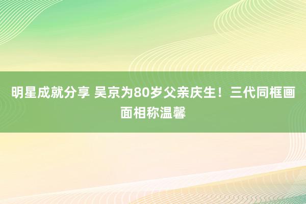 明星成就分享 吴京为80岁父亲庆生！三代同框画面相称温馨