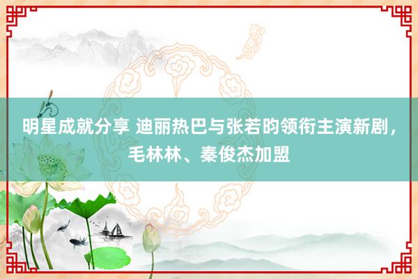 明星成就分享 迪丽热巴与张若昀领衔主演新剧，毛林林、秦俊杰加盟