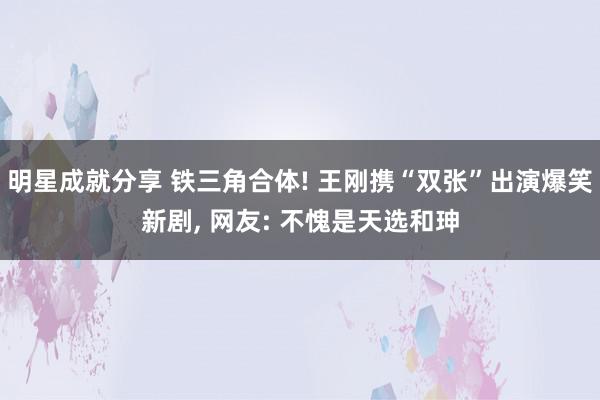 明星成就分享 铁三角合体! 王刚携“双张”出演爆笑新剧, 网友: 不愧是天选和珅