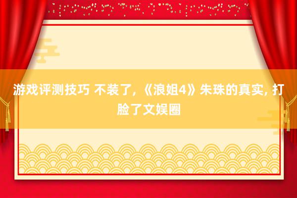 游戏评测技巧 不装了, 《浪姐4》朱珠的真实, 打脸了文娱圈