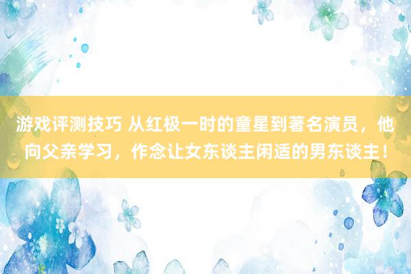 游戏评测技巧 从红极一时的童星到著名演员，他向父亲学习，作念让女东谈主闲适的男东谈主！