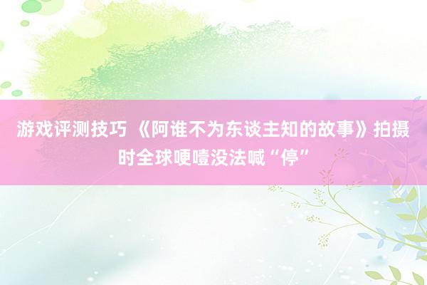 游戏评测技巧 《阿谁不为东谈主知的故事》拍摄时全球哽噎没法喊“停”