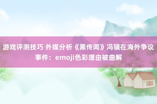 游戏评测技巧 外媒分析《黑传闻》冯骥在海外争议事件：emoji色彩理由被曲解