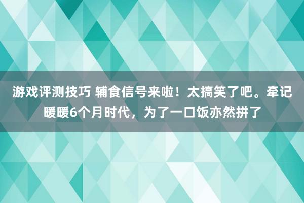 游戏评测技巧 辅食信号来啦！太搞笑了吧。牵记暖暖6个月时代，为了一口饭亦然拼了