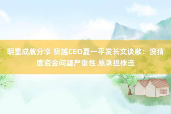 明星成就分享 极越CEO夏一平发长文谈歉：没猜度资金问题严重性 愿承担株连