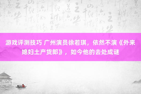 游戏评测技巧 广州演员徐若琪，依然不演《外来媳妇土产货郎》，如今他的去处成谜