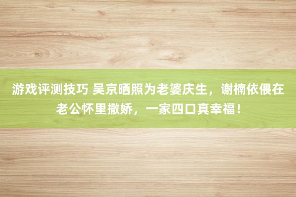 游戏评测技巧 吴京晒照为老婆庆生，谢楠依偎在老公怀里撒娇，一家四口真幸福！