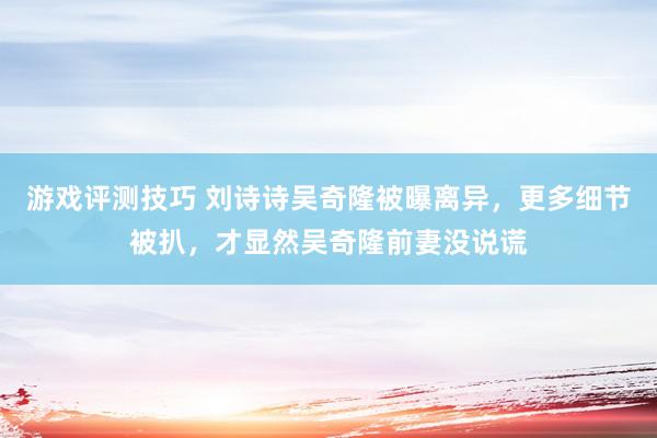 游戏评测技巧 刘诗诗吴奇隆被曝离异，更多细节被扒，才显然吴奇隆前妻没说谎