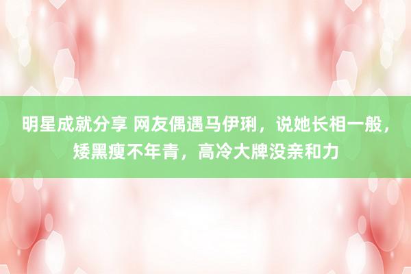 明星成就分享 网友偶遇马伊琍，说她长相一般，矮黑瘦不年青，高冷大牌没亲和力