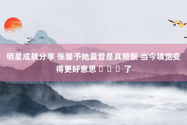 明星成就分享 张馨予她曩昔是真顺眼 当今嗅觉变得更好意思 ​​​了