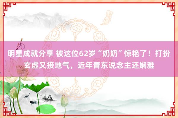 明星成就分享 被这位62岁“奶奶”惊艳了！打扮玄虚又接地气，近年青东说念主还娴雅