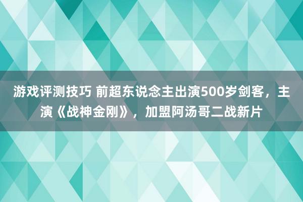 游戏评测技巧 前超东说念主出演500岁剑客，主演《战神金刚》，加盟阿汤哥二战新片