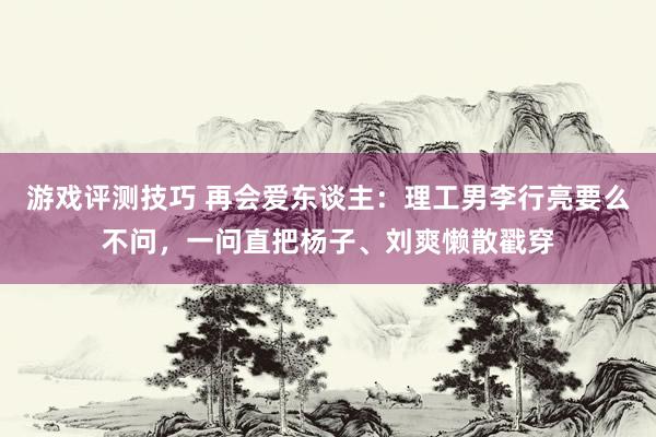 游戏评测技巧 再会爱东谈主：理工男李行亮要么不问，一问直把杨子、刘爽懒散戳穿