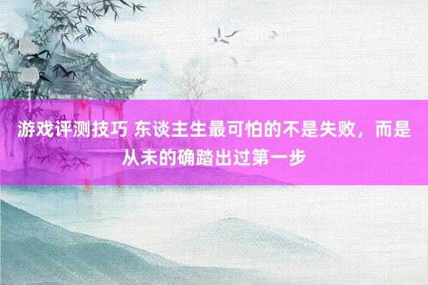 游戏评测技巧 东谈主生最可怕的不是失败，而是从未的确踏出过第一步