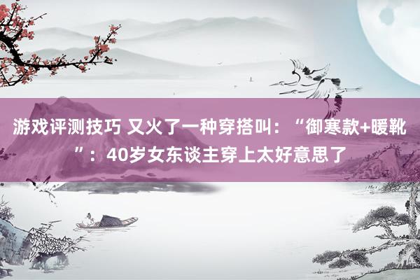 游戏评测技巧 又火了一种穿搭叫：“御寒款+暖靴”：40岁女东谈主穿上太好意思了