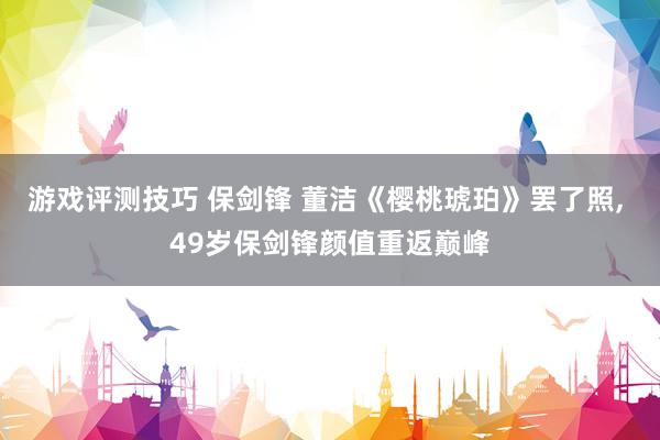 游戏评测技巧 保剑锋 董洁《樱桃琥珀》罢了照, 49岁保剑锋颜值重返巅峰