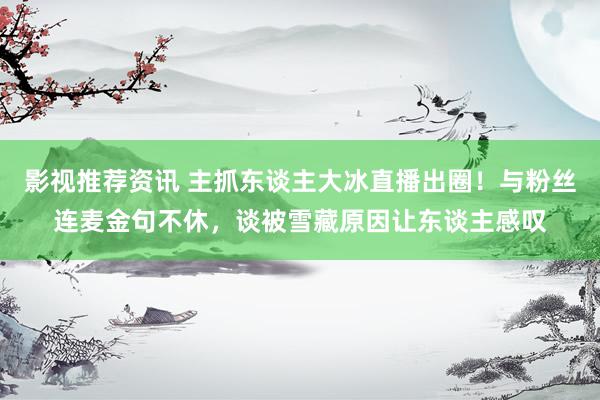 影视推荐资讯 主抓东谈主大冰直播出圈！与粉丝连麦金句不休，谈被雪藏原因让东谈主感叹