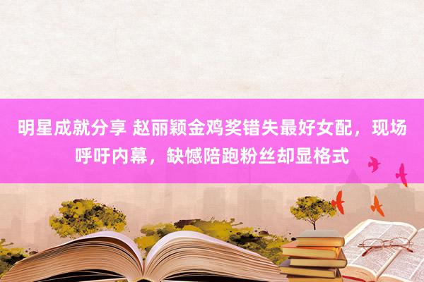 明星成就分享 赵丽颖金鸡奖错失最好女配，现场呼吁内幕，缺憾陪跑粉丝却显格式