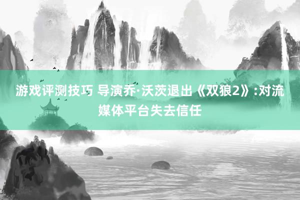 游戏评测技巧 导演乔·沃茨退出《双狼2》:对流媒体平台失去信任