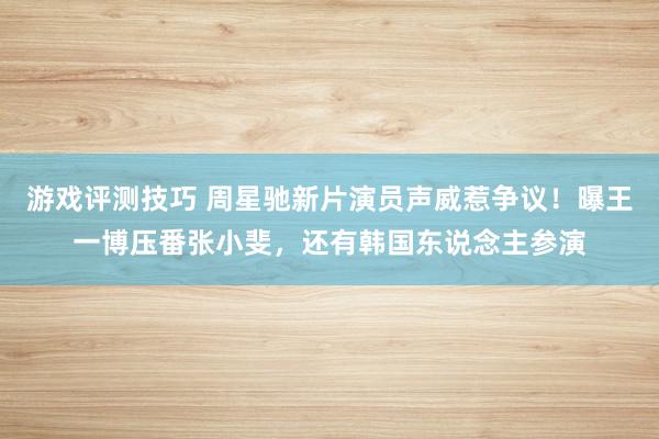 游戏评测技巧 周星驰新片演员声威惹争议！曝王一博压番张小斐，还有韩国东说念主参演