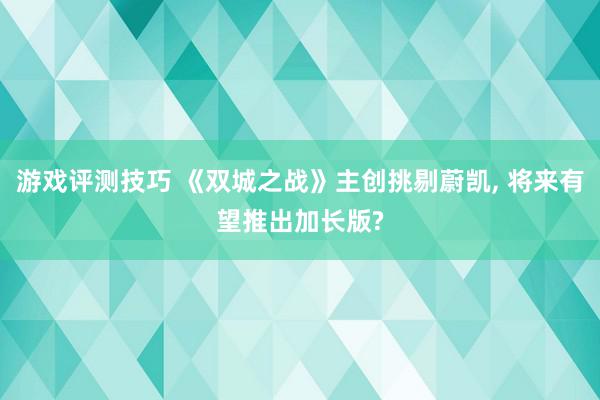 游戏评测技巧 《双城之战》主创挑剔蔚凯, 将来有望推出加长版?