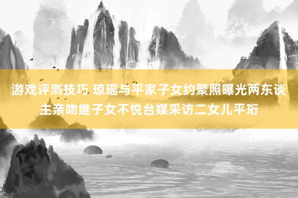 游戏评测技巧 琼瑶与平家子女约聚照曝光两东谈主亲吻继子女不悦台媒采访二女儿平珩