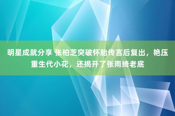 明星成就分享 张柏芝突破怀胎传言后复出，艳压重生代小花，还揭开了张雨绮老底