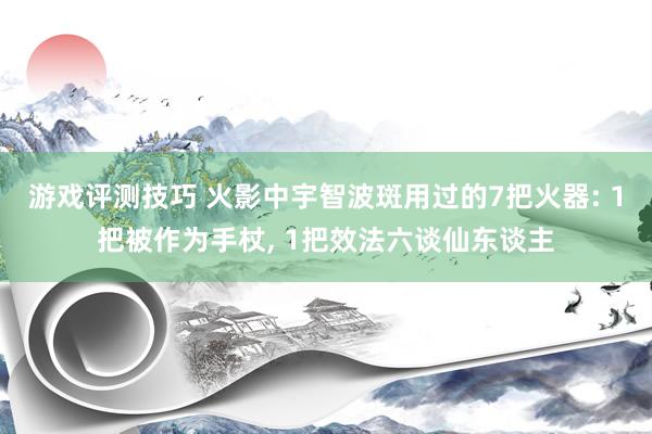 游戏评测技巧 火影中宇智波斑用过的7把火器: 1把被作为手杖, 1把效法六谈仙东谈主