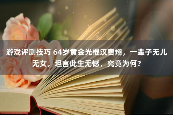 游戏评测技巧 64岁黄金光棍汉费翔，一辈子无儿无女，坦言此生无憾，究竟为何？