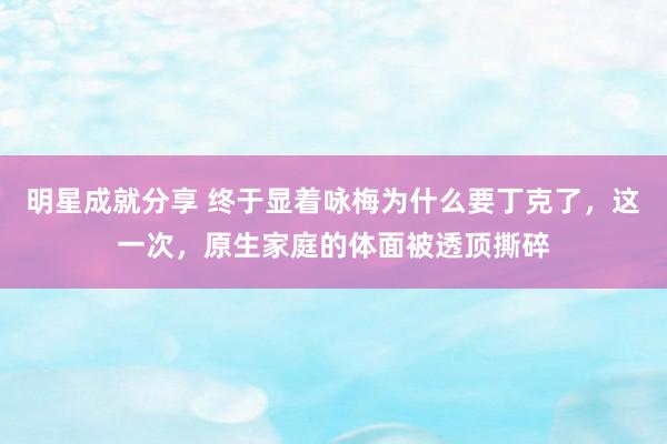 明星成就分享 终于显着咏梅为什么要丁克了，这一次，原生家庭的体面被透顶撕碎