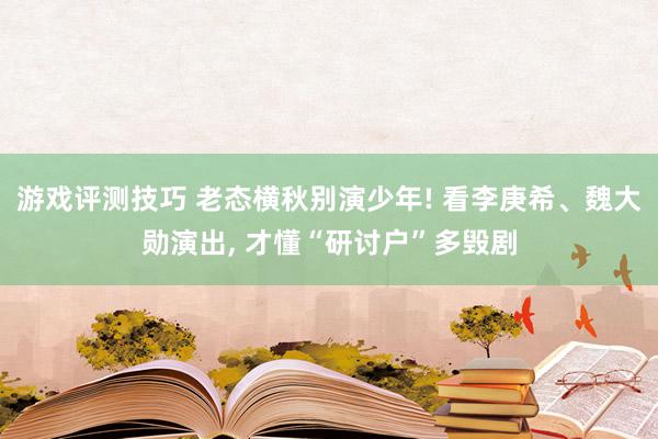 游戏评测技巧 老态横秋别演少年! 看李庚希、魏大勋演出, 才懂“研讨户”多毁剧