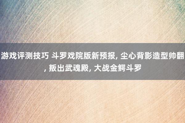 游戏评测技巧 斗罗戏院版新预报, 尘心背影造型帅翻, 叛出武魂殿, 大战金鳄斗罗