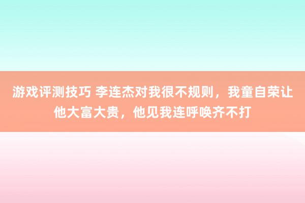 游戏评测技巧 李连杰对我很不规则，我童自荣让他大富大贵，他见我连呼唤齐不打