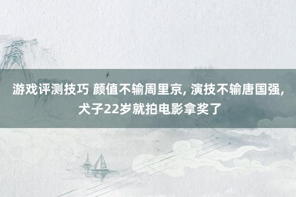 游戏评测技巧 颜值不输周里京, 演技不输唐国强, 犬子22岁就拍电影拿奖了