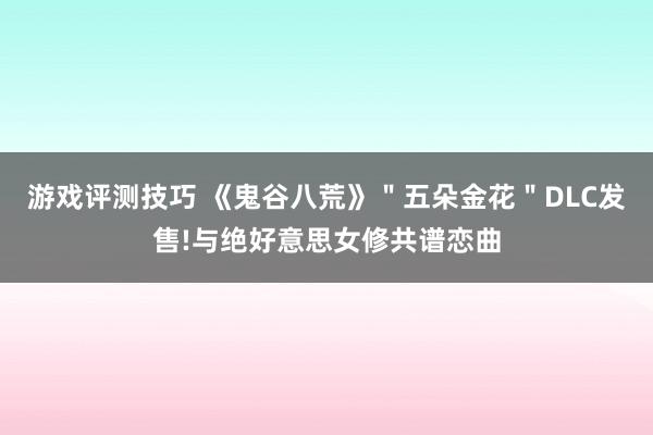 游戏评测技巧 《鬼谷八荒》＂五朵金花＂DLC发售!与绝好意思女修共谱恋曲