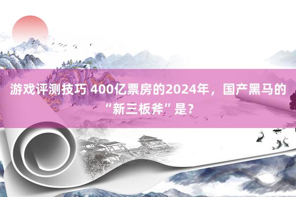 游戏评测技巧 400亿票房的2024年，国产黑马的“新三板斧”是？