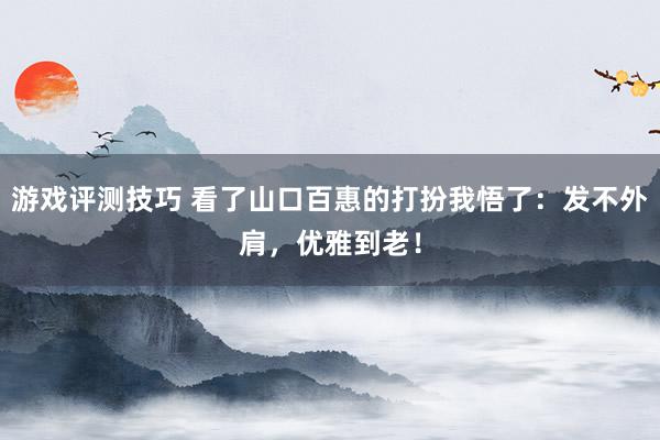 游戏评测技巧 看了山口百惠的打扮我悟了：发不外肩，优雅到老！